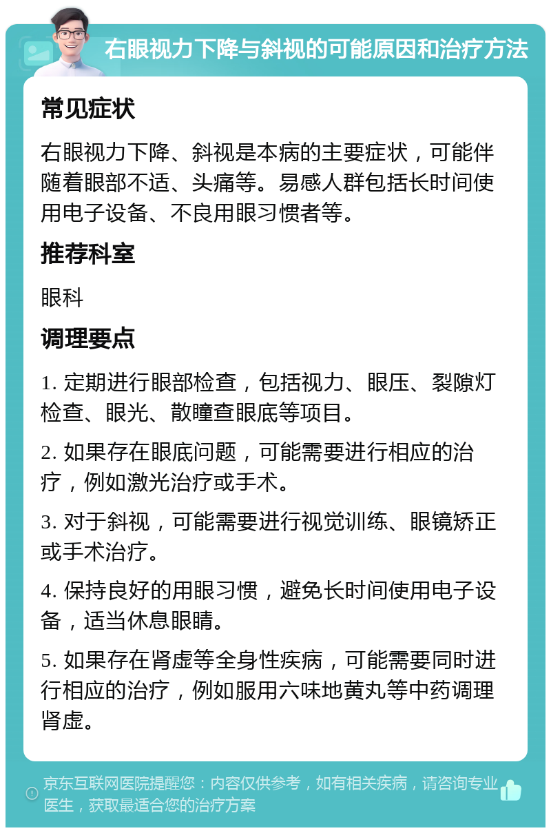 右眼视力下降与斜视的可能原因和治疗方法 常见症状 右眼视力下降、斜视是本病的主要症状，可能伴随着眼部不适、头痛等。易感人群包括长时间使用电子设备、不良用眼习惯者等。 推荐科室 眼科 调理要点 1. 定期进行眼部检查，包括视力、眼压、裂隙灯检查、眼光、散瞳查眼底等项目。 2. 如果存在眼底问题，可能需要进行相应的治疗，例如激光治疗或手术。 3. 对于斜视，可能需要进行视觉训练、眼镜矫正或手术治疗。 4. 保持良好的用眼习惯，避免长时间使用电子设备，适当休息眼睛。 5. 如果存在肾虚等全身性疾病，可能需要同时进行相应的治疗，例如服用六味地黄丸等中药调理肾虚。