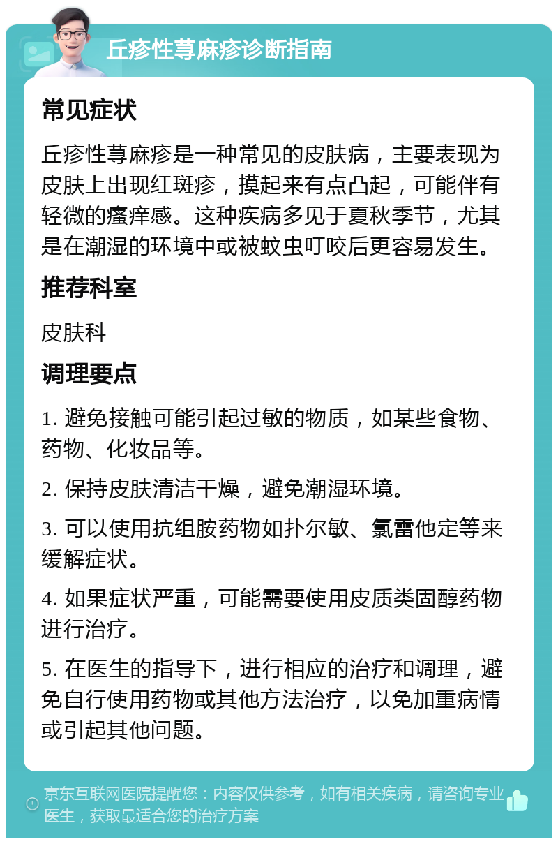 丘疹性荨麻疹诊断指南 常见症状 丘疹性荨麻疹是一种常见的皮肤病，主要表现为皮肤上出现红斑疹，摸起来有点凸起，可能伴有轻微的瘙痒感。这种疾病多见于夏秋季节，尤其是在潮湿的环境中或被蚊虫叮咬后更容易发生。 推荐科室 皮肤科 调理要点 1. 避免接触可能引起过敏的物质，如某些食物、药物、化妆品等。 2. 保持皮肤清洁干燥，避免潮湿环境。 3. 可以使用抗组胺药物如扑尔敏、氯雷他定等来缓解症状。 4. 如果症状严重，可能需要使用皮质类固醇药物进行治疗。 5. 在医生的指导下，进行相应的治疗和调理，避免自行使用药物或其他方法治疗，以免加重病情或引起其他问题。