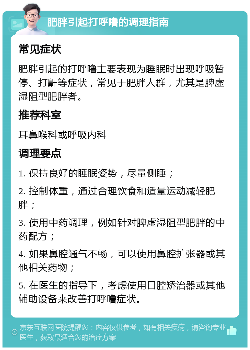 肥胖引起打呼噜的调理指南 常见症状 肥胖引起的打呼噜主要表现为睡眠时出现呼吸暂停、打鼾等症状，常见于肥胖人群，尤其是脾虚湿阻型肥胖者。 推荐科室 耳鼻喉科或呼吸内科 调理要点 1. 保持良好的睡眠姿势，尽量侧睡； 2. 控制体重，通过合理饮食和适量运动减轻肥胖； 3. 使用中药调理，例如针对脾虚湿阻型肥胖的中药配方； 4. 如果鼻腔通气不畅，可以使用鼻腔扩张器或其他相关药物； 5. 在医生的指导下，考虑使用口腔矫治器或其他辅助设备来改善打呼噜症状。