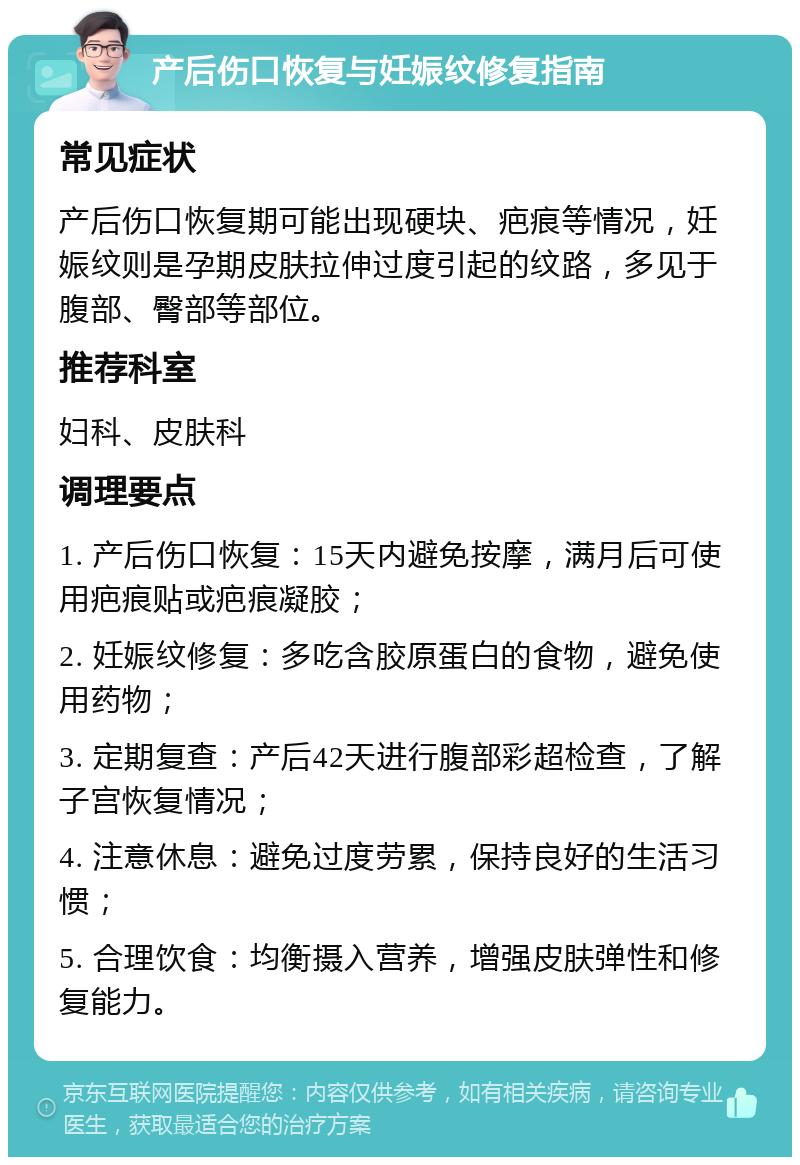 产后伤口恢复与妊娠纹修复指南 常见症状 产后伤口恢复期可能出现硬块、疤痕等情况，妊娠纹则是孕期皮肤拉伸过度引起的纹路，多见于腹部、臀部等部位。 推荐科室 妇科、皮肤科 调理要点 1. 产后伤口恢复：15天内避免按摩，满月后可使用疤痕贴或疤痕凝胶； 2. 妊娠纹修复：多吃含胶原蛋白的食物，避免使用药物； 3. 定期复查：产后42天进行腹部彩超检查，了解子宫恢复情况； 4. 注意休息：避免过度劳累，保持良好的生活习惯； 5. 合理饮食：均衡摄入营养，增强皮肤弹性和修复能力。