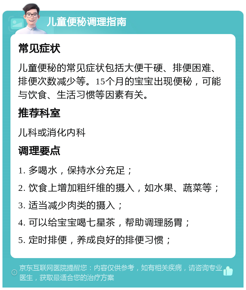 儿童便秘调理指南 常见症状 儿童便秘的常见症状包括大便干硬、排便困难、排便次数减少等。15个月的宝宝出现便秘，可能与饮食、生活习惯等因素有关。 推荐科室 儿科或消化内科 调理要点 1. 多喝水，保持水分充足； 2. 饮食上增加粗纤维的摄入，如水果、蔬菜等； 3. 适当减少肉类的摄入； 4. 可以给宝宝喝七星茶，帮助调理肠胃； 5. 定时排便，养成良好的排便习惯；