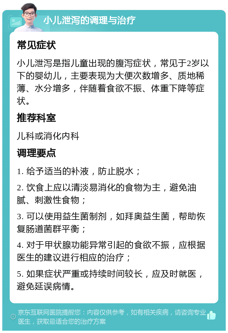 小儿泄泻的调理与治疗 常见症状 小儿泄泻是指儿童出现的腹泻症状，常见于2岁以下的婴幼儿，主要表现为大便次数增多、质地稀薄、水分增多，伴随着食欲不振、体重下降等症状。 推荐科室 儿科或消化内科 调理要点 1. 给予适当的补液，防止脱水； 2. 饮食上应以清淡易消化的食物为主，避免油腻、刺激性食物； 3. 可以使用益生菌制剂，如拜奥益生菌，帮助恢复肠道菌群平衡； 4. 对于甲状腺功能异常引起的食欲不振，应根据医生的建议进行相应的治疗； 5. 如果症状严重或持续时间较长，应及时就医，避免延误病情。