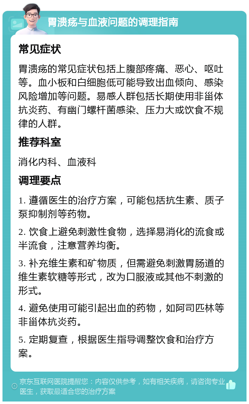 胃溃疡与血液问题的调理指南 常见症状 胃溃疡的常见症状包括上腹部疼痛、恶心、呕吐等。血小板和白细胞低可能导致出血倾向、感染风险增加等问题。易感人群包括长期使用非甾体抗炎药、有幽门螺杆菌感染、压力大或饮食不规律的人群。 推荐科室 消化内科、血液科 调理要点 1. 遵循医生的治疗方案，可能包括抗生素、质子泵抑制剂等药物。 2. 饮食上避免刺激性食物，选择易消化的流食或半流食，注意营养均衡。 3. 补充维生素和矿物质，但需避免刺激胃肠道的维生素软糖等形式，改为口服液或其他不刺激的形式。 4. 避免使用可能引起出血的药物，如阿司匹林等非甾体抗炎药。 5. 定期复查，根据医生指导调整饮食和治疗方案。