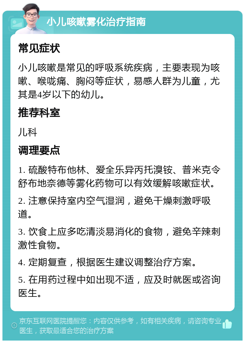 小儿咳嗽雾化治疗指南 常见症状 小儿咳嗽是常见的呼吸系统疾病，主要表现为咳嗽、喉咙痛、胸闷等症状，易感人群为儿童，尤其是4岁以下的幼儿。 推荐科室 儿科 调理要点 1. 硫酸特布他林、爱全乐异丙托溴铵、普米克令舒布地奈德等雾化药物可以有效缓解咳嗽症状。 2. 注意保持室内空气湿润，避免干燥刺激呼吸道。 3. 饮食上应多吃清淡易消化的食物，避免辛辣刺激性食物。 4. 定期复查，根据医生建议调整治疗方案。 5. 在用药过程中如出现不适，应及时就医或咨询医生。