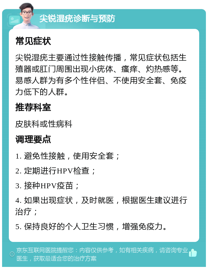 尖锐湿疣诊断与预防 常见症状 尖锐湿疣主要通过性接触传播，常见症状包括生殖器或肛门周围出现小疣体、瘙痒、灼热感等。易感人群为有多个性伴侣、不使用安全套、免疫力低下的人群。 推荐科室 皮肤科或性病科 调理要点 1. 避免性接触，使用安全套； 2. 定期进行HPV检查； 3. 接种HPV疫苗； 4. 如果出现症状，及时就医，根据医生建议进行治疗； 5. 保持良好的个人卫生习惯，增强免疫力。