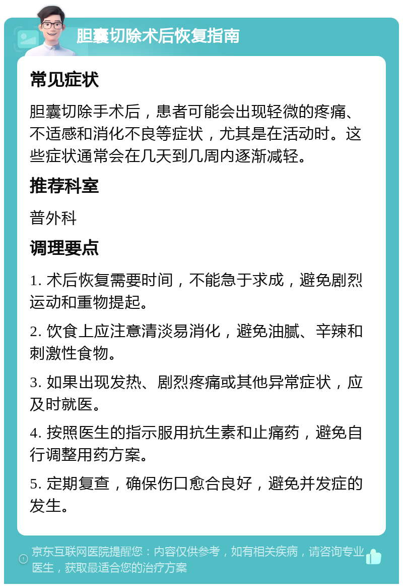 胆囊切除术后恢复指南 常见症状 胆囊切除手术后，患者可能会出现轻微的疼痛、不适感和消化不良等症状，尤其是在活动时。这些症状通常会在几天到几周内逐渐减轻。 推荐科室 普外科 调理要点 1. 术后恢复需要时间，不能急于求成，避免剧烈运动和重物提起。 2. 饮食上应注意清淡易消化，避免油腻、辛辣和刺激性食物。 3. 如果出现发热、剧烈疼痛或其他异常症状，应及时就医。 4. 按照医生的指示服用抗生素和止痛药，避免自行调整用药方案。 5. 定期复查，确保伤口愈合良好，避免并发症的发生。