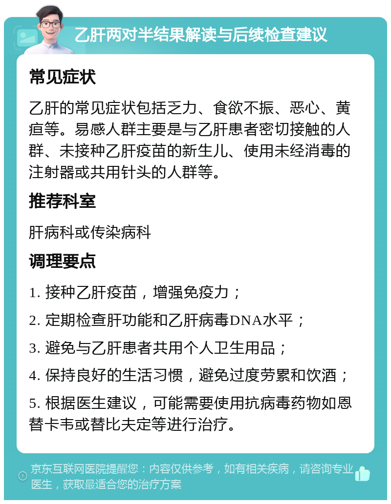 乙肝两对半结果解读与后续检查建议 常见症状 乙肝的常见症状包括乏力、食欲不振、恶心、黄疸等。易感人群主要是与乙肝患者密切接触的人群、未接种乙肝疫苗的新生儿、使用未经消毒的注射器或共用针头的人群等。 推荐科室 肝病科或传染病科 调理要点 1. 接种乙肝疫苗，增强免疫力； 2. 定期检查肝功能和乙肝病毒DNA水平； 3. 避免与乙肝患者共用个人卫生用品； 4. 保持良好的生活习惯，避免过度劳累和饮酒； 5. 根据医生建议，可能需要使用抗病毒药物如恩替卡韦或替比夫定等进行治疗。