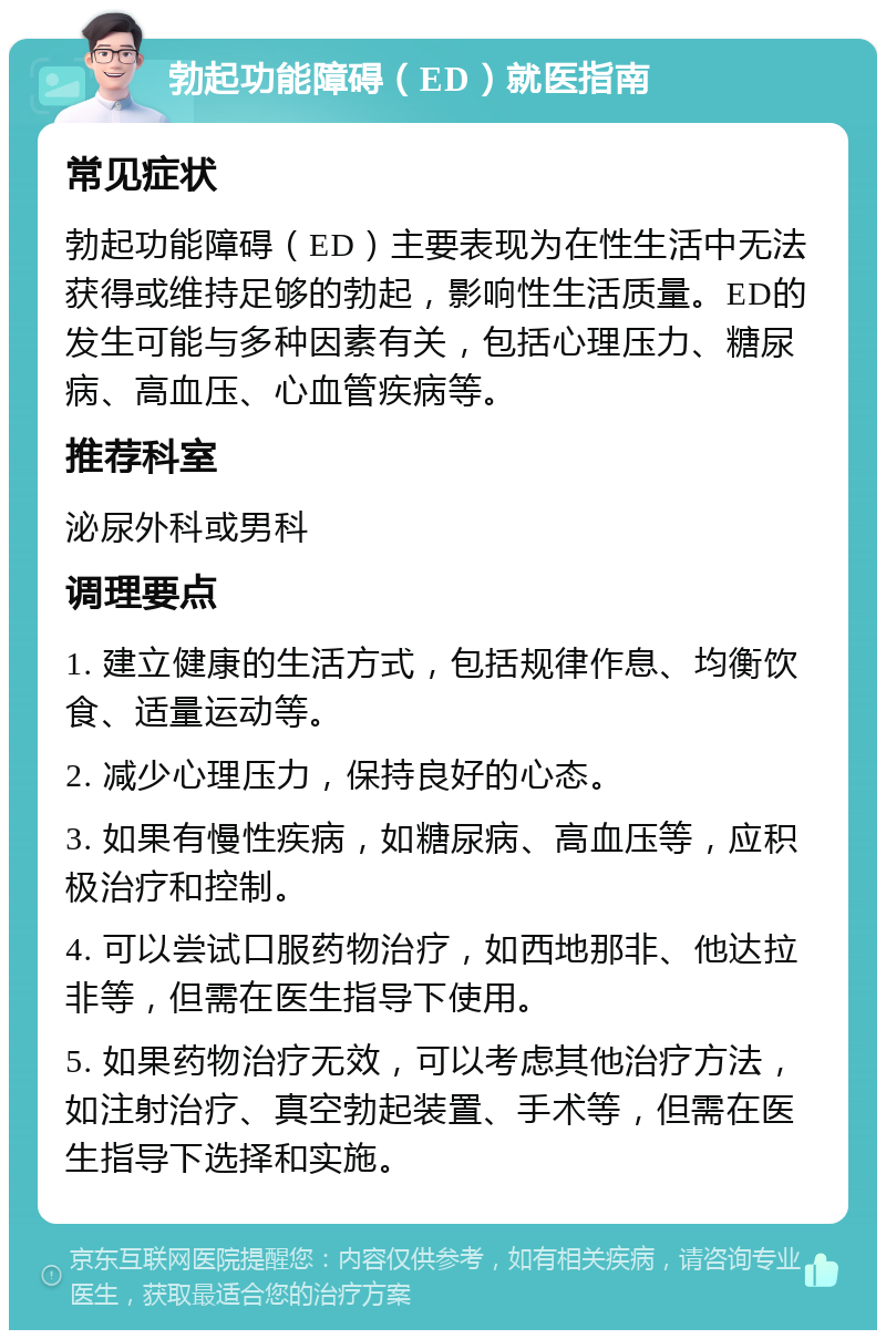 勃起功能障碍（ED）就医指南 常见症状 勃起功能障碍（ED）主要表现为在性生活中无法获得或维持足够的勃起，影响性生活质量。ED的发生可能与多种因素有关，包括心理压力、糖尿病、高血压、心血管疾病等。 推荐科室 泌尿外科或男科 调理要点 1. 建立健康的生活方式，包括规律作息、均衡饮食、适量运动等。 2. 减少心理压力，保持良好的心态。 3. 如果有慢性疾病，如糖尿病、高血压等，应积极治疗和控制。 4. 可以尝试口服药物治疗，如西地那非、他达拉非等，但需在医生指导下使用。 5. 如果药物治疗无效，可以考虑其他治疗方法，如注射治疗、真空勃起装置、手术等，但需在医生指导下选择和实施。