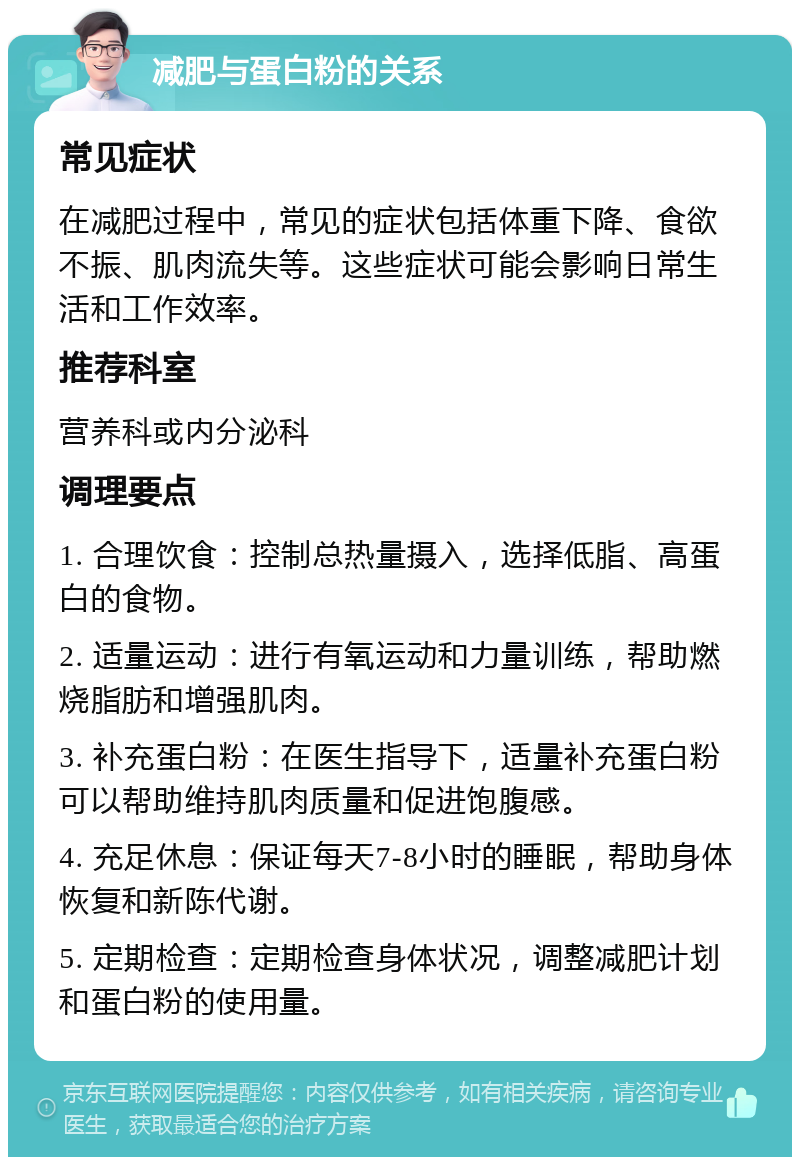 减肥与蛋白粉的关系 常见症状 在减肥过程中，常见的症状包括体重下降、食欲不振、肌肉流失等。这些症状可能会影响日常生活和工作效率。 推荐科室 营养科或内分泌科 调理要点 1. 合理饮食：控制总热量摄入，选择低脂、高蛋白的食物。 2. 适量运动：进行有氧运动和力量训练，帮助燃烧脂肪和增强肌肉。 3. 补充蛋白粉：在医生指导下，适量补充蛋白粉可以帮助维持肌肉质量和促进饱腹感。 4. 充足休息：保证每天7-8小时的睡眠，帮助身体恢复和新陈代谢。 5. 定期检查：定期检查身体状况，调整减肥计划和蛋白粉的使用量。