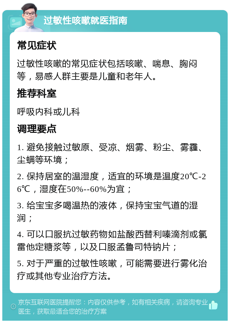 过敏性咳嗽就医指南 常见症状 过敏性咳嗽的常见症状包括咳嗽、喘息、胸闷等，易感人群主要是儿童和老年人。 推荐科室 呼吸内科或儿科 调理要点 1. 避免接触过敏原、受凉、烟雾、粉尘、雾霾、尘螨等环境； 2. 保持居室的温湿度，适宜的环境是温度20℃-26℃，湿度在50%--60%为宜； 3. 给宝宝多喝温热的液体，保持宝宝气道的湿润； 4. 可以口服抗过敏药物如盐酸西替利嗪滴剂或氯雷他定糖浆等，以及口服孟鲁司特钠片； 5. 对于严重的过敏性咳嗽，可能需要进行雾化治疗或其他专业治疗方法。