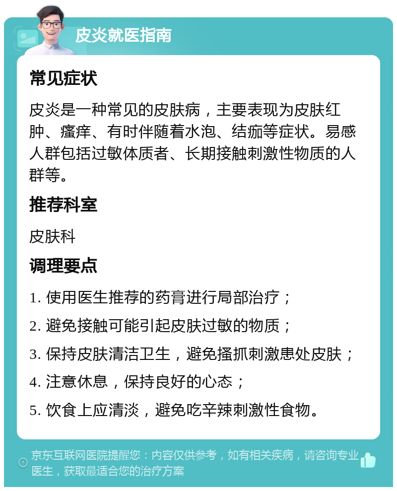 皮炎就医指南 常见症状 皮炎是一种常见的皮肤病，主要表现为皮肤红肿、瘙痒、有时伴随着水泡、结痂等症状。易感人群包括过敏体质者、长期接触刺激性物质的人群等。 推荐科室 皮肤科 调理要点 1. 使用医生推荐的药膏进行局部治疗； 2. 避免接触可能引起皮肤过敏的物质； 3. 保持皮肤清洁卫生，避免搔抓刺激患处皮肤； 4. 注意休息，保持良好的心态； 5. 饮食上应清淡，避免吃辛辣刺激性食物。