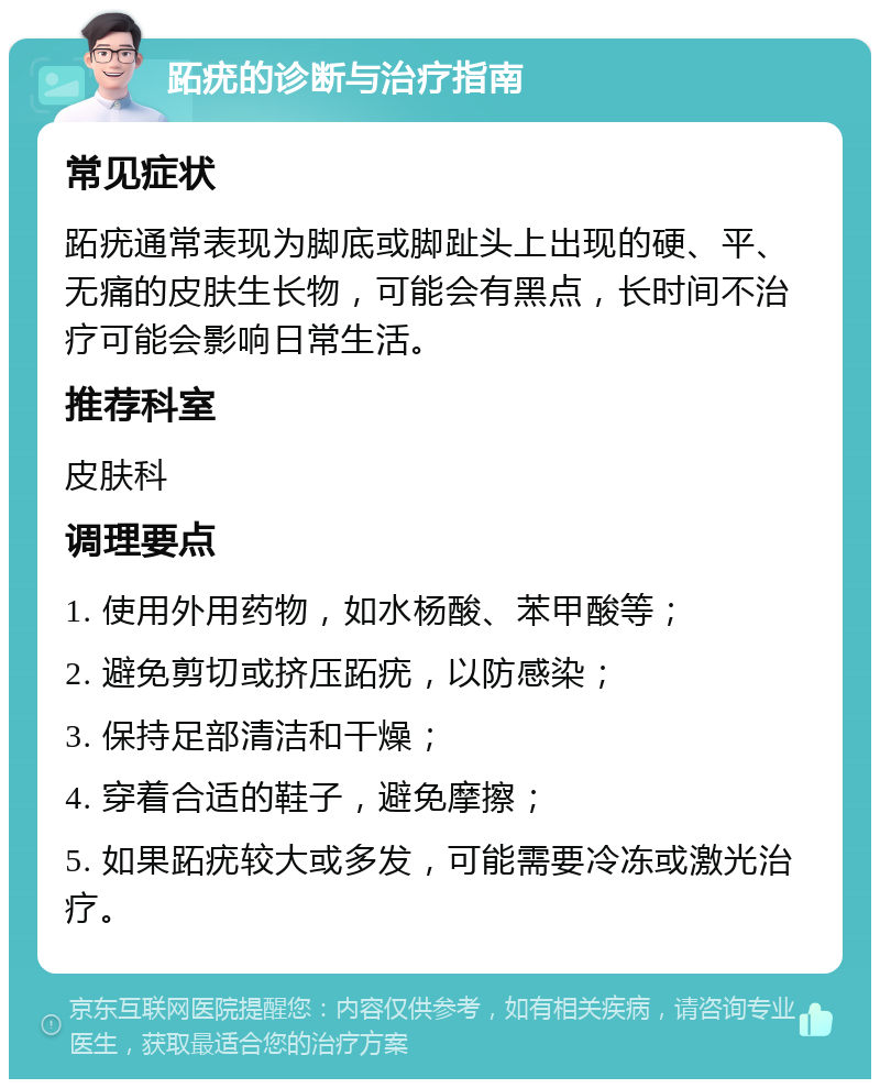 跖疣的诊断与治疗指南 常见症状 跖疣通常表现为脚底或脚趾头上出现的硬、平、无痛的皮肤生长物，可能会有黑点，长时间不治疗可能会影响日常生活。 推荐科室 皮肤科 调理要点 1. 使用外用药物，如水杨酸、苯甲酸等； 2. 避免剪切或挤压跖疣，以防感染； 3. 保持足部清洁和干燥； 4. 穿着合适的鞋子，避免摩擦； 5. 如果跖疣较大或多发，可能需要冷冻或激光治疗。