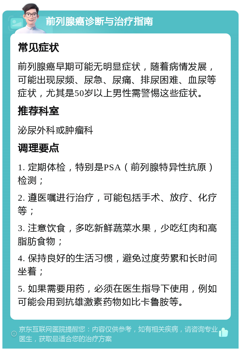 前列腺癌诊断与治疗指南 常见症状 前列腺癌早期可能无明显症状，随着病情发展，可能出现尿频、尿急、尿痛、排尿困难、血尿等症状，尤其是50岁以上男性需警惕这些症状。 推荐科室 泌尿外科或肿瘤科 调理要点 1. 定期体检，特别是PSA（前列腺特异性抗原）检测； 2. 遵医嘱进行治疗，可能包括手术、放疗、化疗等； 3. 注意饮食，多吃新鲜蔬菜水果，少吃红肉和高脂肪食物； 4. 保持良好的生活习惯，避免过度劳累和长时间坐着； 5. 如果需要用药，必须在医生指导下使用，例如可能会用到抗雄激素药物如比卡鲁胺等。