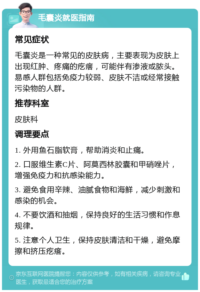 毛囊炎就医指南 常见症状 毛囊炎是一种常见的皮肤病，主要表现为皮肤上出现红肿、疼痛的疙瘩，可能伴有渗液或脓头。易感人群包括免疫力较弱、皮肤不洁或经常接触污染物的人群。 推荐科室 皮肤科 调理要点 1. 外用鱼石脂软膏，帮助消炎和止痛。 2. 口服维生素C片、阿莫西林胶囊和甲硝唑片，增强免疫力和抗感染能力。 3. 避免食用辛辣、油腻食物和海鲜，减少刺激和感染的机会。 4. 不要饮酒和抽烟，保持良好的生活习惯和作息规律。 5. 注意个人卫生，保持皮肤清洁和干燥，避免摩擦和挤压疙瘩。