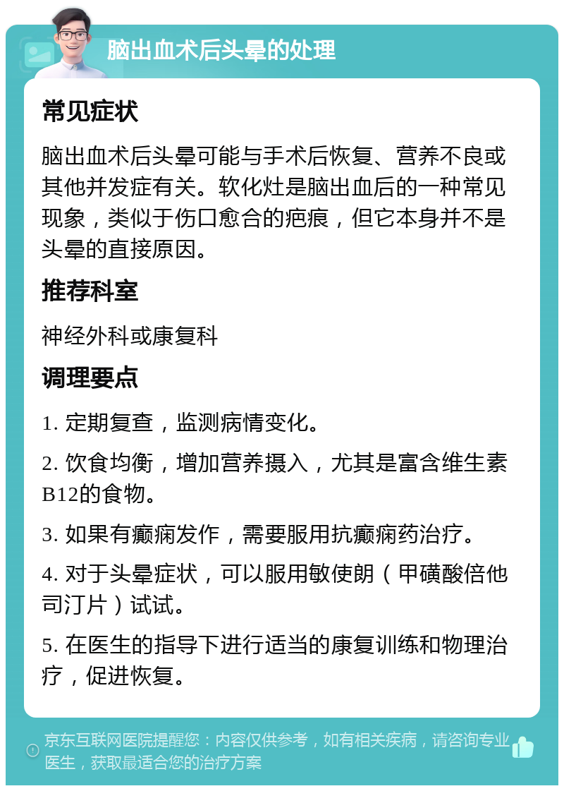 脑出血术后头晕的处理 常见症状 脑出血术后头晕可能与手术后恢复、营养不良或其他并发症有关。软化灶是脑出血后的一种常见现象，类似于伤口愈合的疤痕，但它本身并不是头晕的直接原因。 推荐科室 神经外科或康复科 调理要点 1. 定期复查，监测病情变化。 2. 饮食均衡，增加营养摄入，尤其是富含维生素B12的食物。 3. 如果有癫痫发作，需要服用抗癫痫药治疗。 4. 对于头晕症状，可以服用敏使朗（甲磺酸倍他司汀片）试试。 5. 在医生的指导下进行适当的康复训练和物理治疗，促进恢复。