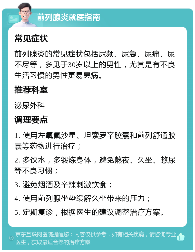 前列腺炎就医指南 常见症状 前列腺炎的常见症状包括尿频、尿急、尿痛、尿不尽等，多见于30岁以上的男性，尤其是有不良生活习惯的男性更易患病。 推荐科室 泌尿外科 调理要点 1. 使用左氧氟沙星、坦索罗辛胶囊和前列舒通胶囊等药物进行治疗； 2. 多饮水，多锻炼身体，避免熬夜、久坐、憋尿等不良习惯； 3. 避免烟酒及辛辣刺激饮食； 4. 使用前列腺坐垫缓解久坐带来的压力； 5. 定期复诊，根据医生的建议调整治疗方案。