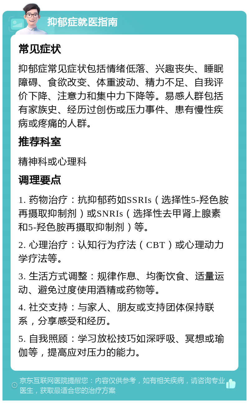 抑郁症就医指南 常见症状 抑郁症常见症状包括情绪低落、兴趣丧失、睡眠障碍、食欲改变、体重波动、精力不足、自我评价下降、注意力和集中力下降等。易感人群包括有家族史、经历过创伤或压力事件、患有慢性疾病或疼痛的人群。 推荐科室 精神科或心理科 调理要点 1. 药物治疗：抗抑郁药如SSRIs（选择性5-羟色胺再摄取抑制剂）或SNRIs（选择性去甲肾上腺素和5-羟色胺再摄取抑制剂）等。 2. 心理治疗：认知行为疗法（CBT）或心理动力学疗法等。 3. 生活方式调整：规律作息、均衡饮食、适量运动、避免过度使用酒精或药物等。 4. 社交支持：与家人、朋友或支持团体保持联系，分享感受和经历。 5. 自我照顾：学习放松技巧如深呼吸、冥想或瑜伽等，提高应对压力的能力。