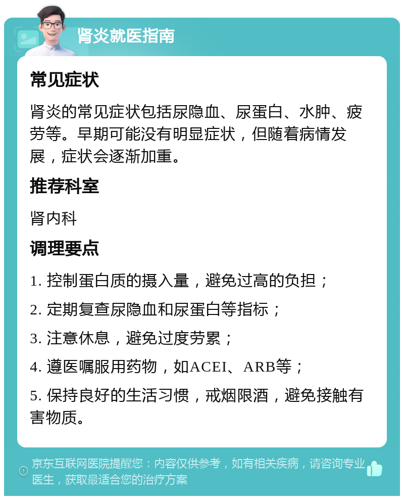 肾炎就医指南 常见症状 肾炎的常见症状包括尿隐血、尿蛋白、水肿、疲劳等。早期可能没有明显症状，但随着病情发展，症状会逐渐加重。 推荐科室 肾内科 调理要点 1. 控制蛋白质的摄入量，避免过高的负担； 2. 定期复查尿隐血和尿蛋白等指标； 3. 注意休息，避免过度劳累； 4. 遵医嘱服用药物，如ACEI、ARB等； 5. 保持良好的生活习惯，戒烟限酒，避免接触有害物质。