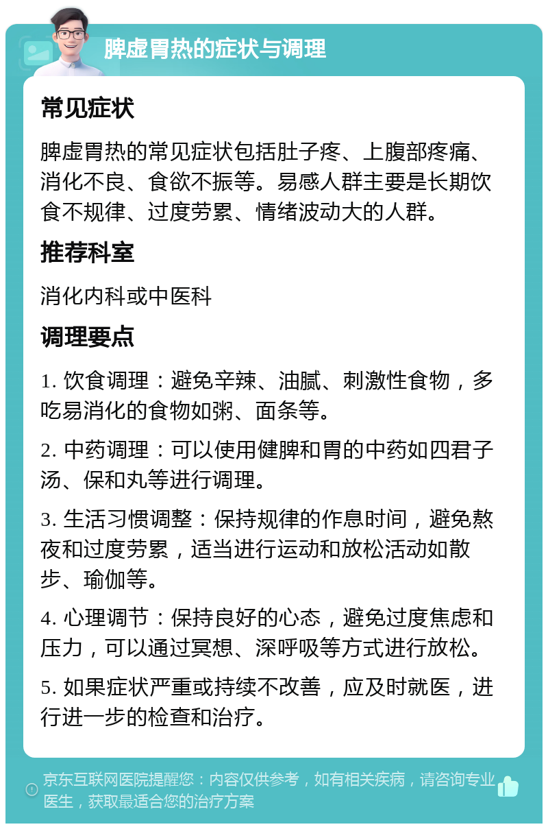 脾虚胃热的症状与调理 常见症状 脾虚胃热的常见症状包括肚子疼、上腹部疼痛、消化不良、食欲不振等。易感人群主要是长期饮食不规律、过度劳累、情绪波动大的人群。 推荐科室 消化内科或中医科 调理要点 1. 饮食调理：避免辛辣、油腻、刺激性食物，多吃易消化的食物如粥、面条等。 2. 中药调理：可以使用健脾和胃的中药如四君子汤、保和丸等进行调理。 3. 生活习惯调整：保持规律的作息时间，避免熬夜和过度劳累，适当进行运动和放松活动如散步、瑜伽等。 4. 心理调节：保持良好的心态，避免过度焦虑和压力，可以通过冥想、深呼吸等方式进行放松。 5. 如果症状严重或持续不改善，应及时就医，进行进一步的检查和治疗。