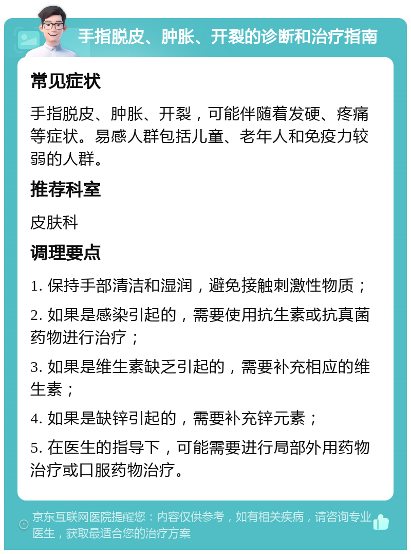 手指脱皮、肿胀、开裂的诊断和治疗指南 常见症状 手指脱皮、肿胀、开裂，可能伴随着发硬、疼痛等症状。易感人群包括儿童、老年人和免疫力较弱的人群。 推荐科室 皮肤科 调理要点 1. 保持手部清洁和湿润，避免接触刺激性物质； 2. 如果是感染引起的，需要使用抗生素或抗真菌药物进行治疗； 3. 如果是维生素缺乏引起的，需要补充相应的维生素； 4. 如果是缺锌引起的，需要补充锌元素； 5. 在医生的指导下，可能需要进行局部外用药物治疗或口服药物治疗。