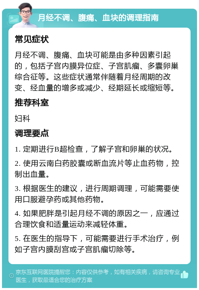 月经不调、腹痛、血块的调理指南 常见症状 月经不调、腹痛、血块可能是由多种因素引起的，包括子宫内膜异位症、子宫肌瘤、多囊卵巢综合征等。这些症状通常伴随着月经周期的改变、经血量的增多或减少、经期延长或缩短等。 推荐科室 妇科 调理要点 1. 定期进行B超检查，了解子宫和卵巢的状况。 2. 使用云南白药胶囊或断血流片等止血药物，控制出血量。 3. 根据医生的建议，进行周期调理，可能需要使用口服避孕药或其他药物。 4. 如果肥胖是引起月经不调的原因之一，应通过合理饮食和适量运动来减轻体重。 5. 在医生的指导下，可能需要进行手术治疗，例如子宫内膜刮宫或子宫肌瘤切除等。