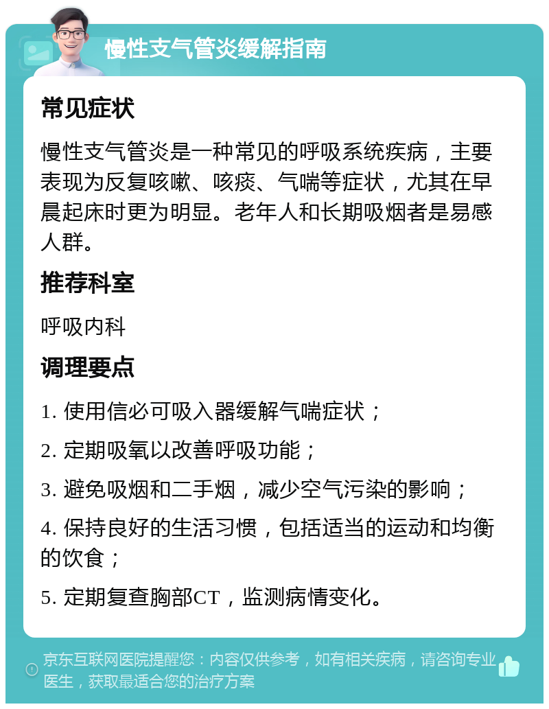 慢性支气管炎缓解指南 常见症状 慢性支气管炎是一种常见的呼吸系统疾病，主要表现为反复咳嗽、咳痰、气喘等症状，尤其在早晨起床时更为明显。老年人和长期吸烟者是易感人群。 推荐科室 呼吸内科 调理要点 1. 使用信必可吸入器缓解气喘症状； 2. 定期吸氧以改善呼吸功能； 3. 避免吸烟和二手烟，减少空气污染的影响； 4. 保持良好的生活习惯，包括适当的运动和均衡的饮食； 5. 定期复查胸部CT，监测病情变化。