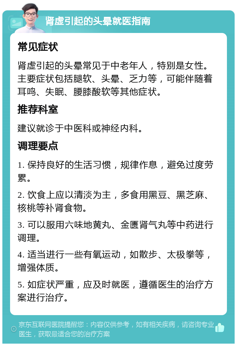 肾虚引起的头晕就医指南 常见症状 肾虚引起的头晕常见于中老年人，特别是女性。主要症状包括腿软、头晕、乏力等，可能伴随着耳鸣、失眠、腰膝酸软等其他症状。 推荐科室 建议就诊于中医科或神经内科。 调理要点 1. 保持良好的生活习惯，规律作息，避免过度劳累。 2. 饮食上应以清淡为主，多食用黑豆、黑芝麻、核桃等补肾食物。 3. 可以服用六味地黄丸、金匮肾气丸等中药进行调理。 4. 适当进行一些有氧运动，如散步、太极拳等，增强体质。 5. 如症状严重，应及时就医，遵循医生的治疗方案进行治疗。