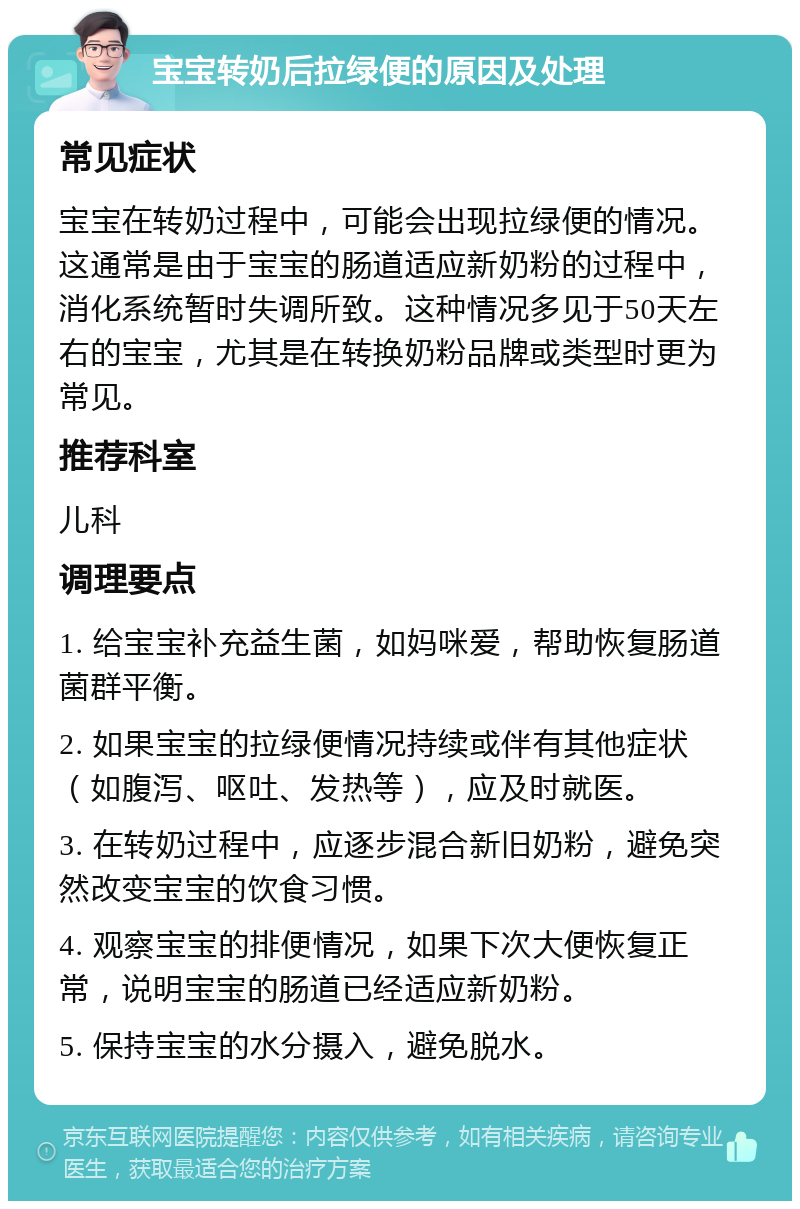 宝宝转奶后拉绿便的原因及处理 常见症状 宝宝在转奶过程中，可能会出现拉绿便的情况。这通常是由于宝宝的肠道适应新奶粉的过程中，消化系统暂时失调所致。这种情况多见于50天左右的宝宝，尤其是在转换奶粉品牌或类型时更为常见。 推荐科室 儿科 调理要点 1. 给宝宝补充益生菌，如妈咪爱，帮助恢复肠道菌群平衡。 2. 如果宝宝的拉绿便情况持续或伴有其他症状（如腹泻、呕吐、发热等），应及时就医。 3. 在转奶过程中，应逐步混合新旧奶粉，避免突然改变宝宝的饮食习惯。 4. 观察宝宝的排便情况，如果下次大便恢复正常，说明宝宝的肠道已经适应新奶粉。 5. 保持宝宝的水分摄入，避免脱水。