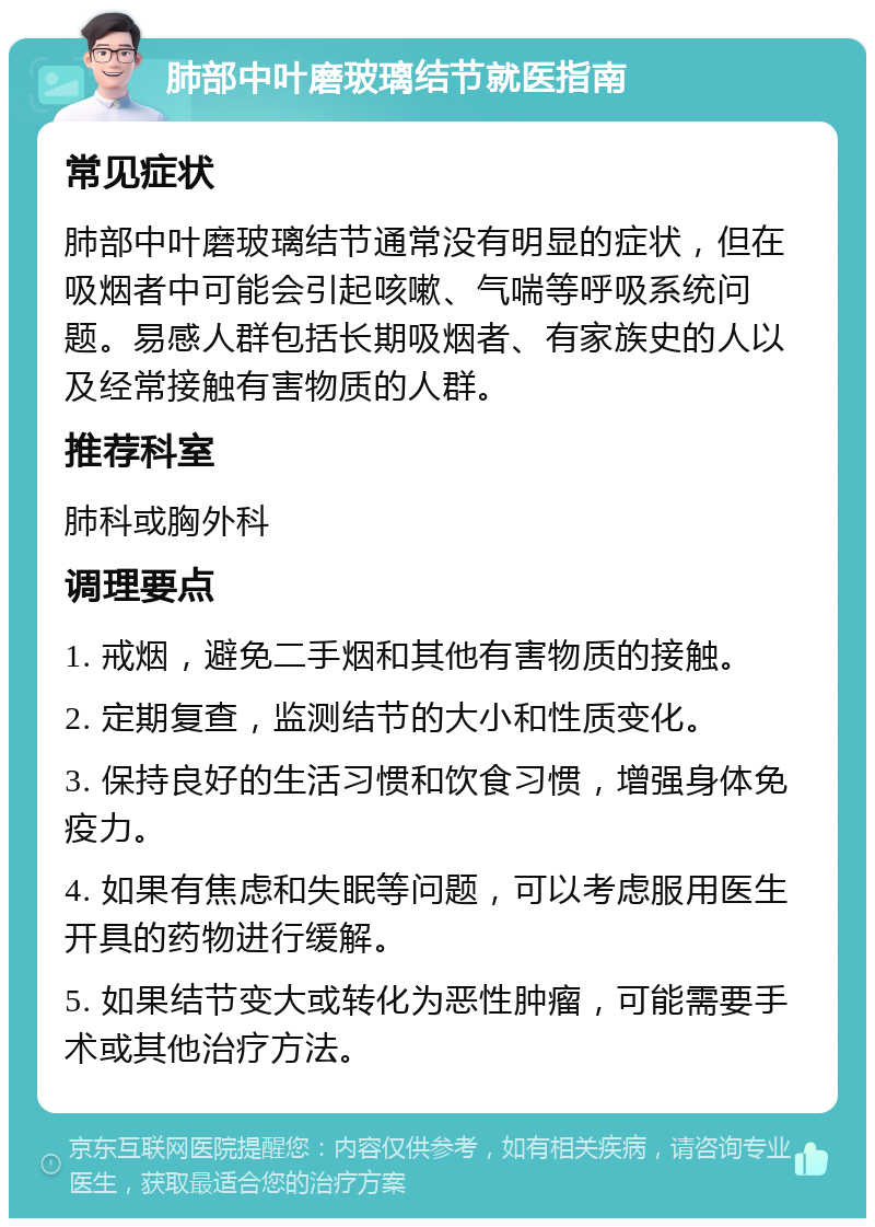 肺部中叶磨玻璃结节就医指南 常见症状 肺部中叶磨玻璃结节通常没有明显的症状，但在吸烟者中可能会引起咳嗽、气喘等呼吸系统问题。易感人群包括长期吸烟者、有家族史的人以及经常接触有害物质的人群。 推荐科室 肺科或胸外科 调理要点 1. 戒烟，避免二手烟和其他有害物质的接触。 2. 定期复查，监测结节的大小和性质变化。 3. 保持良好的生活习惯和饮食习惯，增强身体免疫力。 4. 如果有焦虑和失眠等问题，可以考虑服用医生开具的药物进行缓解。 5. 如果结节变大或转化为恶性肿瘤，可能需要手术或其他治疗方法。