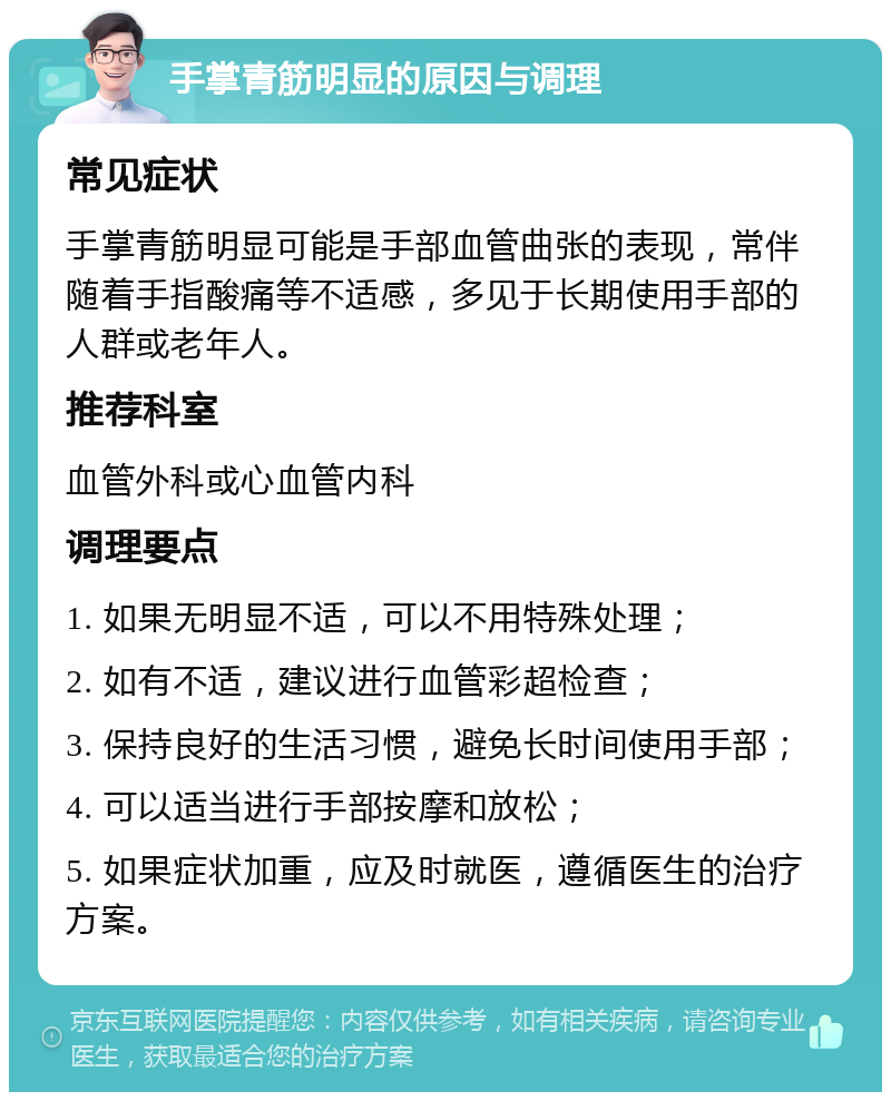 手掌青筋明显的原因与调理 常见症状 手掌青筋明显可能是手部血管曲张的表现，常伴随着手指酸痛等不适感，多见于长期使用手部的人群或老年人。 推荐科室 血管外科或心血管内科 调理要点 1. 如果无明显不适，可以不用特殊处理； 2. 如有不适，建议进行血管彩超检查； 3. 保持良好的生活习惯，避免长时间使用手部； 4. 可以适当进行手部按摩和放松； 5. 如果症状加重，应及时就医，遵循医生的治疗方案。