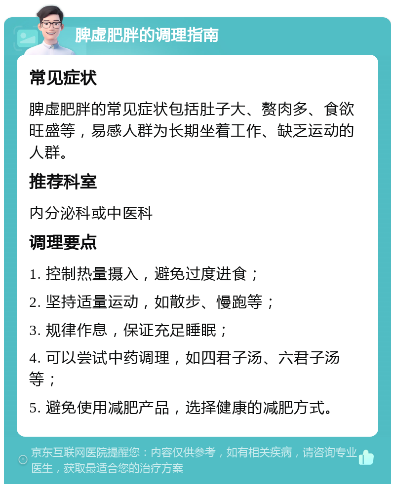 脾虚肥胖的调理指南 常见症状 脾虚肥胖的常见症状包括肚子大、赘肉多、食欲旺盛等，易感人群为长期坐着工作、缺乏运动的人群。 推荐科室 内分泌科或中医科 调理要点 1. 控制热量摄入，避免过度进食； 2. 坚持适量运动，如散步、慢跑等； 3. 规律作息，保证充足睡眠； 4. 可以尝试中药调理，如四君子汤、六君子汤等； 5. 避免使用减肥产品，选择健康的减肥方式。