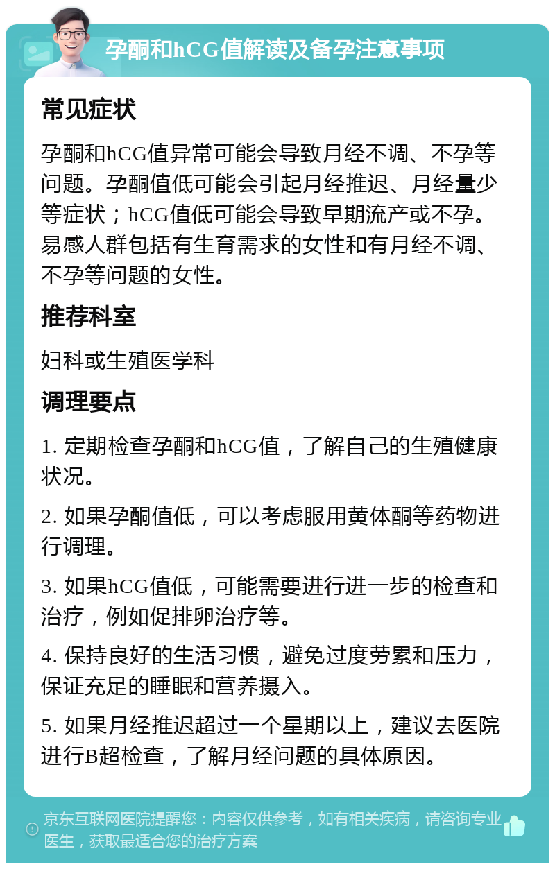 孕酮和hCG值解读及备孕注意事项 常见症状 孕酮和hCG值异常可能会导致月经不调、不孕等问题。孕酮值低可能会引起月经推迟、月经量少等症状；hCG值低可能会导致早期流产或不孕。易感人群包括有生育需求的女性和有月经不调、不孕等问题的女性。 推荐科室 妇科或生殖医学科 调理要点 1. 定期检查孕酮和hCG值，了解自己的生殖健康状况。 2. 如果孕酮值低，可以考虑服用黄体酮等药物进行调理。 3. 如果hCG值低，可能需要进行进一步的检查和治疗，例如促排卵治疗等。 4. 保持良好的生活习惯，避免过度劳累和压力，保证充足的睡眠和营养摄入。 5. 如果月经推迟超过一个星期以上，建议去医院进行B超检查，了解月经问题的具体原因。