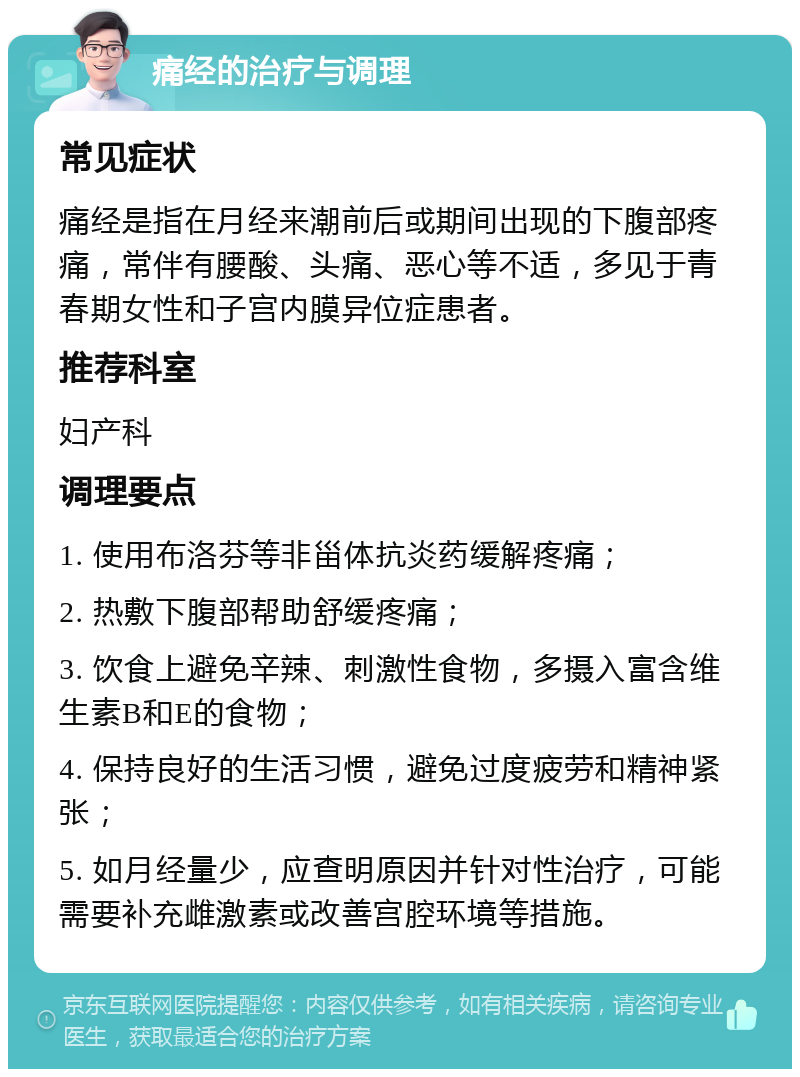 痛经的治疗与调理 常见症状 痛经是指在月经来潮前后或期间出现的下腹部疼痛，常伴有腰酸、头痛、恶心等不适，多见于青春期女性和子宫内膜异位症患者。 推荐科室 妇产科 调理要点 1. 使用布洛芬等非甾体抗炎药缓解疼痛； 2. 热敷下腹部帮助舒缓疼痛； 3. 饮食上避免辛辣、刺激性食物，多摄入富含维生素B和E的食物； 4. 保持良好的生活习惯，避免过度疲劳和精神紧张； 5. 如月经量少，应查明原因并针对性治疗，可能需要补充雌激素或改善宫腔环境等措施。