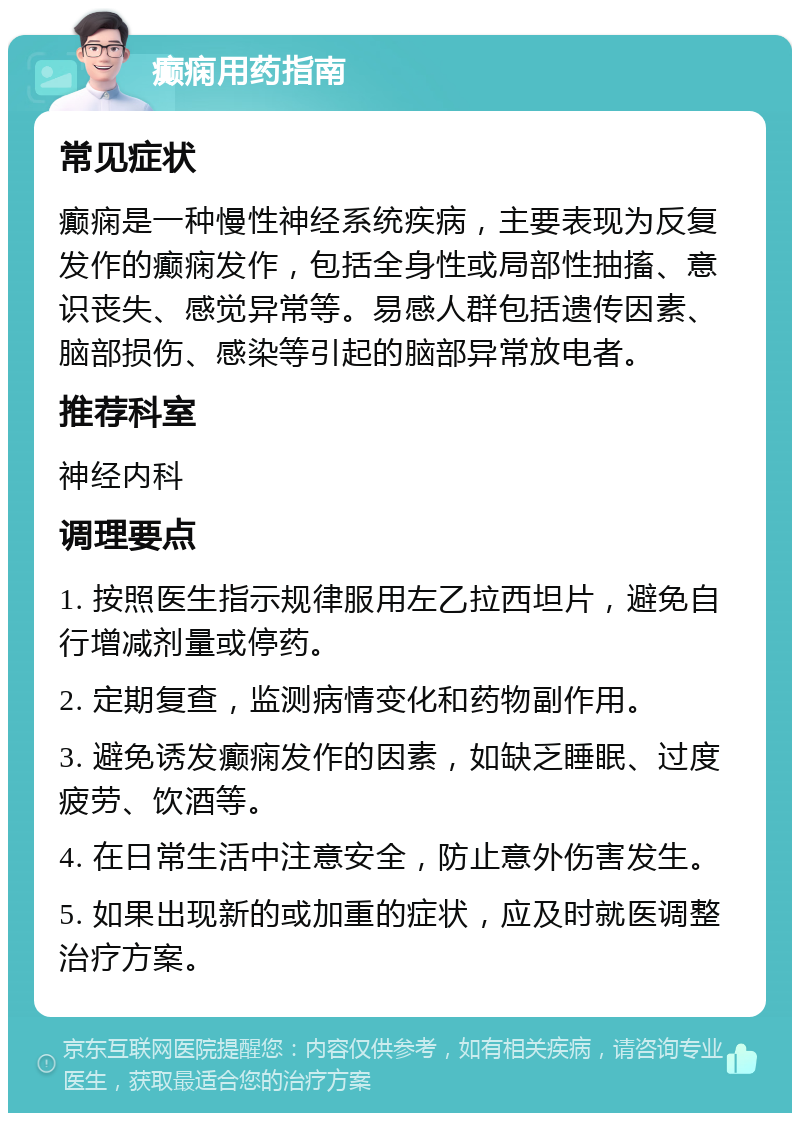 癫痫用药指南 常见症状 癫痫是一种慢性神经系统疾病，主要表现为反复发作的癫痫发作，包括全身性或局部性抽搐、意识丧失、感觉异常等。易感人群包括遗传因素、脑部损伤、感染等引起的脑部异常放电者。 推荐科室 神经内科 调理要点 1. 按照医生指示规律服用左乙拉西坦片，避免自行增减剂量或停药。 2. 定期复查，监测病情变化和药物副作用。 3. 避免诱发癫痫发作的因素，如缺乏睡眠、过度疲劳、饮酒等。 4. 在日常生活中注意安全，防止意外伤害发生。 5. 如果出现新的或加重的症状，应及时就医调整治疗方案。