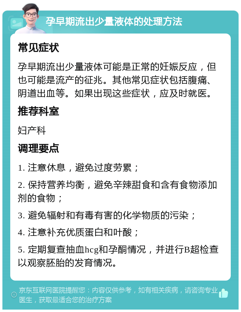 孕早期流出少量液体的处理方法 常见症状 孕早期流出少量液体可能是正常的妊娠反应，但也可能是流产的征兆。其他常见症状包括腹痛、阴道出血等。如果出现这些症状，应及时就医。 推荐科室 妇产科 调理要点 1. 注意休息，避免过度劳累； 2. 保持营养均衡，避免辛辣甜食和含有食物添加剂的食物； 3. 避免辐射和有毒有害的化学物质的污染； 4. 注意补充优质蛋白和叶酸； 5. 定期复查抽血hcg和孕酮情况，并进行B超检查以观察胚胎的发育情况。