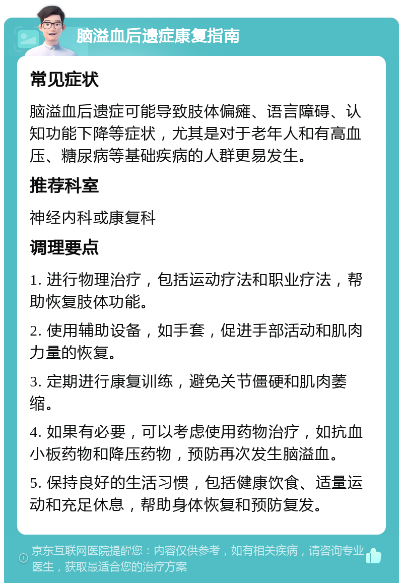 脑溢血后遗症康复指南 常见症状 脑溢血后遗症可能导致肢体偏瘫、语言障碍、认知功能下降等症状，尤其是对于老年人和有高血压、糖尿病等基础疾病的人群更易发生。 推荐科室 神经内科或康复科 调理要点 1. 进行物理治疗，包括运动疗法和职业疗法，帮助恢复肢体功能。 2. 使用辅助设备，如手套，促进手部活动和肌肉力量的恢复。 3. 定期进行康复训练，避免关节僵硬和肌肉萎缩。 4. 如果有必要，可以考虑使用药物治疗，如抗血小板药物和降压药物，预防再次发生脑溢血。 5. 保持良好的生活习惯，包括健康饮食、适量运动和充足休息，帮助身体恢复和预防复发。