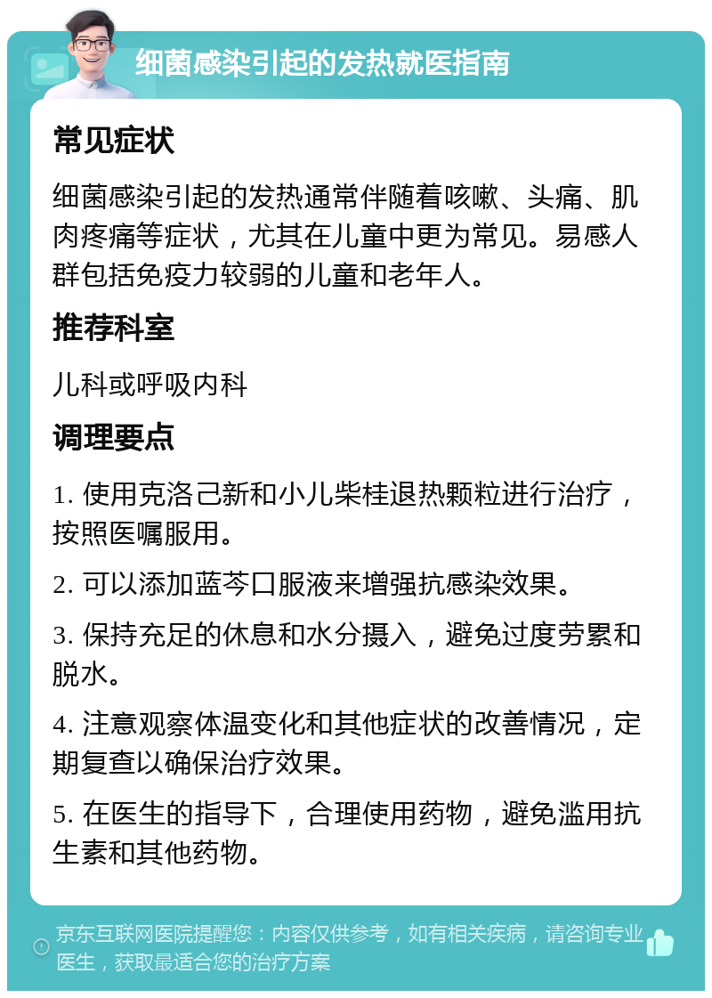 细菌感染引起的发热就医指南 常见症状 细菌感染引起的发热通常伴随着咳嗽、头痛、肌肉疼痛等症状，尤其在儿童中更为常见。易感人群包括免疫力较弱的儿童和老年人。 推荐科室 儿科或呼吸内科 调理要点 1. 使用克洛己新和小儿柴桂退热颗粒进行治疗，按照医嘱服用。 2. 可以添加蓝芩口服液来增强抗感染效果。 3. 保持充足的休息和水分摄入，避免过度劳累和脱水。 4. 注意观察体温变化和其他症状的改善情况，定期复查以确保治疗效果。 5. 在医生的指导下，合理使用药物，避免滥用抗生素和其他药物。