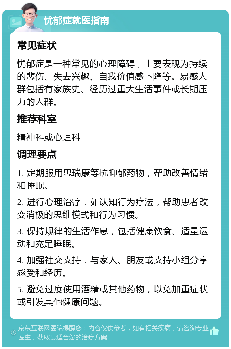 忧郁症就医指南 常见症状 忧郁症是一种常见的心理障碍，主要表现为持续的悲伤、失去兴趣、自我价值感下降等。易感人群包括有家族史、经历过重大生活事件或长期压力的人群。 推荐科室 精神科或心理科 调理要点 1. 定期服用思瑞康等抗抑郁药物，帮助改善情绪和睡眠。 2. 进行心理治疗，如认知行为疗法，帮助患者改变消极的思维模式和行为习惯。 3. 保持规律的生活作息，包括健康饮食、适量运动和充足睡眠。 4. 加强社交支持，与家人、朋友或支持小组分享感受和经历。 5. 避免过度使用酒精或其他药物，以免加重症状或引发其他健康问题。