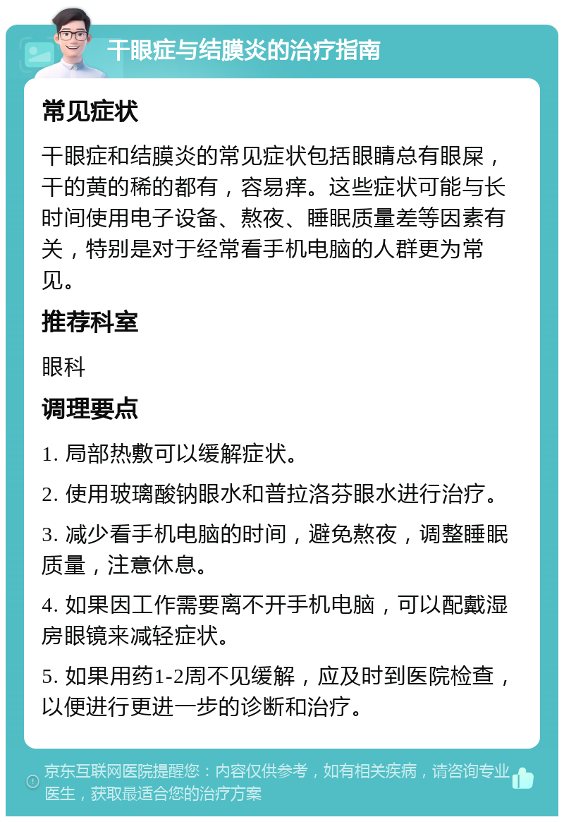 干眼症与结膜炎的治疗指南 常见症状 干眼症和结膜炎的常见症状包括眼睛总有眼屎，干的黄的稀的都有，容易痒。这些症状可能与长时间使用电子设备、熬夜、睡眠质量差等因素有关，特别是对于经常看手机电脑的人群更为常见。 推荐科室 眼科 调理要点 1. 局部热敷可以缓解症状。 2. 使用玻璃酸钠眼水和普拉洛芬眼水进行治疗。 3. 减少看手机电脑的时间，避免熬夜，调整睡眠质量，注意休息。 4. 如果因工作需要离不开手机电脑，可以配戴湿房眼镜来减轻症状。 5. 如果用药1-2周不见缓解，应及时到医院检查，以便进行更进一步的诊断和治疗。