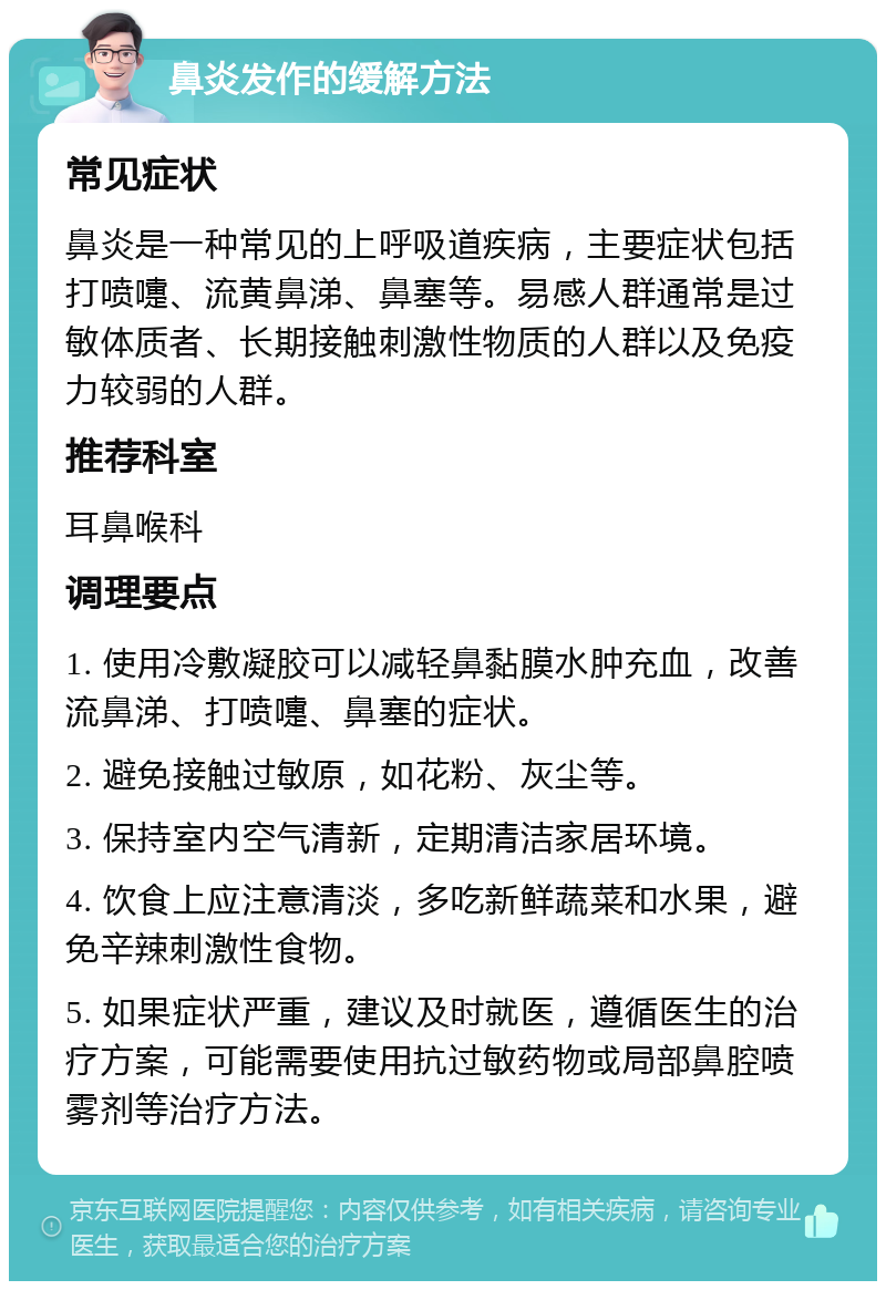 鼻炎发作的缓解方法 常见症状 鼻炎是一种常见的上呼吸道疾病，主要症状包括打喷嚏、流黄鼻涕、鼻塞等。易感人群通常是过敏体质者、长期接触刺激性物质的人群以及免疫力较弱的人群。 推荐科室 耳鼻喉科 调理要点 1. 使用冷敷凝胶可以减轻鼻黏膜水肿充血，改善流鼻涕、打喷嚏、鼻塞的症状。 2. 避免接触过敏原，如花粉、灰尘等。 3. 保持室内空气清新，定期清洁家居环境。 4. 饮食上应注意清淡，多吃新鲜蔬菜和水果，避免辛辣刺激性食物。 5. 如果症状严重，建议及时就医，遵循医生的治疗方案，可能需要使用抗过敏药物或局部鼻腔喷雾剂等治疗方法。