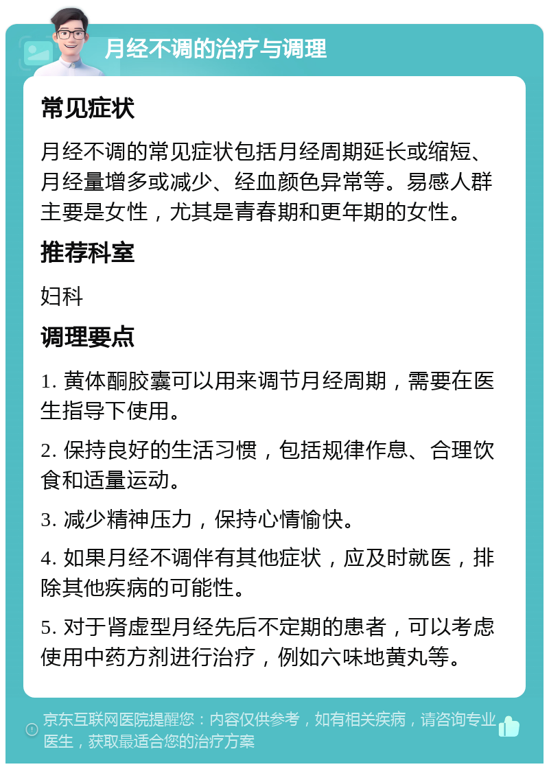 月经不调的治疗与调理 常见症状 月经不调的常见症状包括月经周期延长或缩短、月经量增多或减少、经血颜色异常等。易感人群主要是女性，尤其是青春期和更年期的女性。 推荐科室 妇科 调理要点 1. 黄体酮胶囊可以用来调节月经周期，需要在医生指导下使用。 2. 保持良好的生活习惯，包括规律作息、合理饮食和适量运动。 3. 减少精神压力，保持心情愉快。 4. 如果月经不调伴有其他症状，应及时就医，排除其他疾病的可能性。 5. 对于肾虚型月经先后不定期的患者，可以考虑使用中药方剂进行治疗，例如六味地黄丸等。