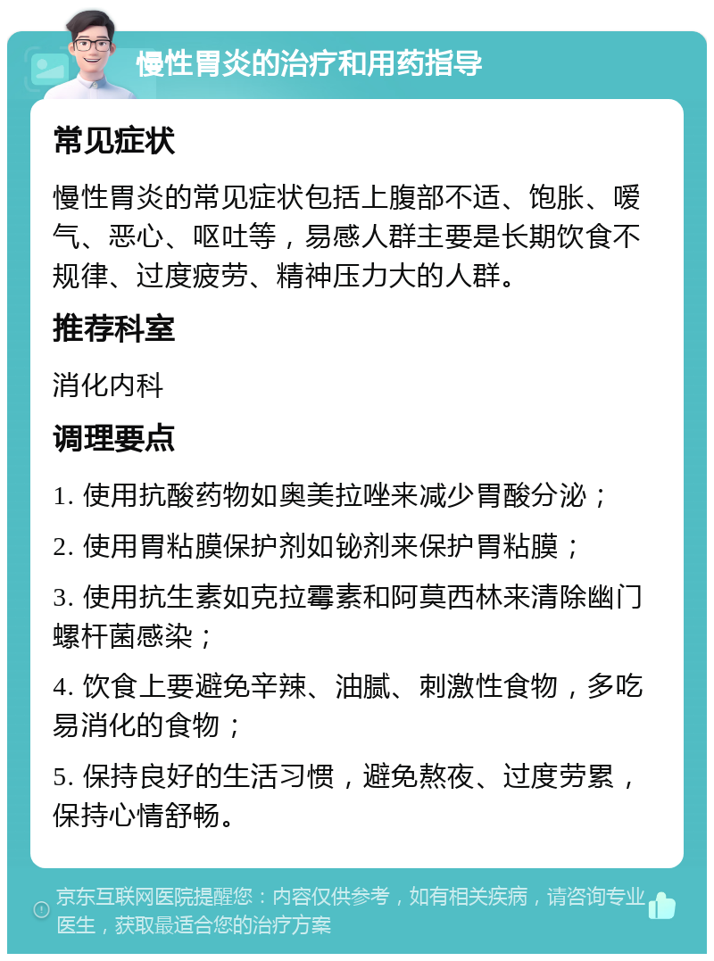 慢性胃炎的治疗和用药指导 常见症状 慢性胃炎的常见症状包括上腹部不适、饱胀、嗳气、恶心、呕吐等，易感人群主要是长期饮食不规律、过度疲劳、精神压力大的人群。 推荐科室 消化内科 调理要点 1. 使用抗酸药物如奥美拉唑来减少胃酸分泌； 2. 使用胃粘膜保护剂如铋剂来保护胃粘膜； 3. 使用抗生素如克拉霉素和阿莫西林来清除幽门螺杆菌感染； 4. 饮食上要避免辛辣、油腻、刺激性食物，多吃易消化的食物； 5. 保持良好的生活习惯，避免熬夜、过度劳累，保持心情舒畅。