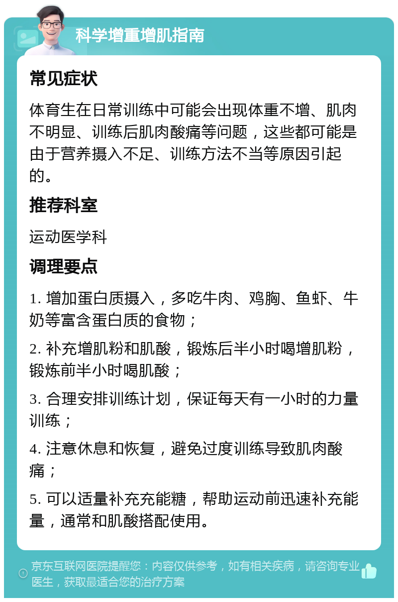 科学增重增肌指南 常见症状 体育生在日常训练中可能会出现体重不增、肌肉不明显、训练后肌肉酸痛等问题，这些都可能是由于营养摄入不足、训练方法不当等原因引起的。 推荐科室 运动医学科 调理要点 1. 增加蛋白质摄入，多吃牛肉、鸡胸、鱼虾、牛奶等富含蛋白质的食物； 2. 补充增肌粉和肌酸，锻炼后半小时喝增肌粉，锻炼前半小时喝肌酸； 3. 合理安排训练计划，保证每天有一小时的力量训练； 4. 注意休息和恢复，避免过度训练导致肌肉酸痛； 5. 可以适量补充充能糖，帮助运动前迅速补充能量，通常和肌酸搭配使用。