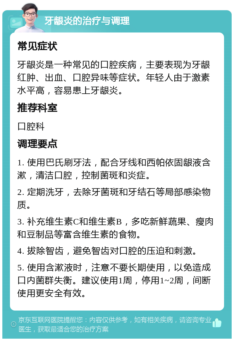 牙龈炎的治疗与调理 常见症状 牙龈炎是一种常见的口腔疾病，主要表现为牙龈红肿、出血、口腔异味等症状。年轻人由于激素水平高，容易患上牙龈炎。 推荐科室 口腔科 调理要点 1. 使用巴氏刷牙法，配合牙线和西帕依固龈液含漱，清洁口腔，控制菌斑和炎症。 2. 定期洗牙，去除牙菌斑和牙结石等局部感染物质。 3. 补充维生素C和维生素B，多吃新鲜蔬果、瘦肉和豆制品等富含维生素的食物。 4. 拔除智齿，避免智齿对口腔的压迫和刺激。 5. 使用含漱液时，注意不要长期使用，以免造成口内菌群失衡。建议使用1周，停用1~2周，间断使用更安全有效。