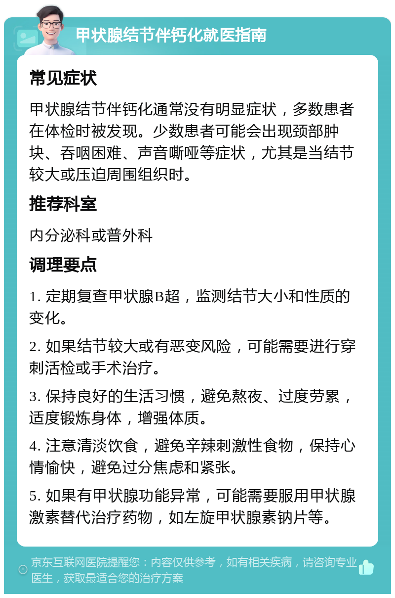 甲状腺结节伴钙化就医指南 常见症状 甲状腺结节伴钙化通常没有明显症状，多数患者在体检时被发现。少数患者可能会出现颈部肿块、吞咽困难、声音嘶哑等症状，尤其是当结节较大或压迫周围组织时。 推荐科室 内分泌科或普外科 调理要点 1. 定期复查甲状腺B超，监测结节大小和性质的变化。 2. 如果结节较大或有恶变风险，可能需要进行穿刺活检或手术治疗。 3. 保持良好的生活习惯，避免熬夜、过度劳累，适度锻炼身体，增强体质。 4. 注意清淡饮食，避免辛辣刺激性食物，保持心情愉快，避免过分焦虑和紧张。 5. 如果有甲状腺功能异常，可能需要服用甲状腺激素替代治疗药物，如左旋甲状腺素钠片等。