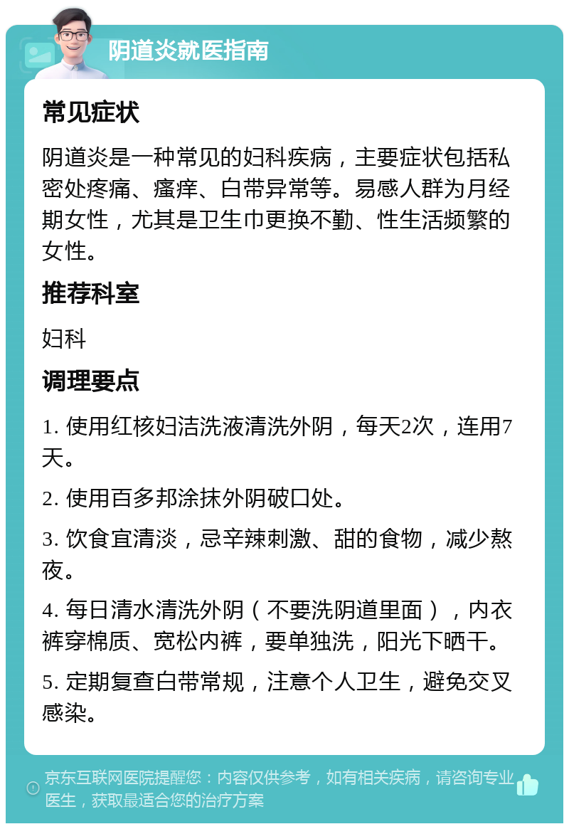 阴道炎就医指南 常见症状 阴道炎是一种常见的妇科疾病，主要症状包括私密处疼痛、瘙痒、白带异常等。易感人群为月经期女性，尤其是卫生巾更换不勤、性生活频繁的女性。 推荐科室 妇科 调理要点 1. 使用红核妇洁洗液清洗外阴，每天2次，连用7天。 2. 使用百多邦涂抹外阴破口处。 3. 饮食宜清淡，忌辛辣刺激、甜的食物，减少熬夜。 4. 每日清水清洗外阴（不要洗阴道里面），内衣裤穿棉质、宽松内裤，要单独洗，阳光下晒干。 5. 定期复查白带常规，注意个人卫生，避免交叉感染。