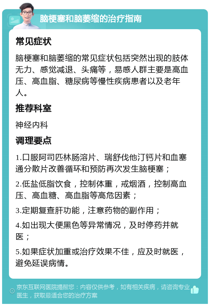 脑梗塞和脑萎缩的治疗指南 常见症状 脑梗塞和脑萎缩的常见症状包括突然出现的肢体无力、感觉减退、头痛等，易感人群主要是高血压、高血脂、糖尿病等慢性疾病患者以及老年人。 推荐科室 神经内科 调理要点 1.口服阿司匹林肠溶片、瑞舒伐他汀钙片和血塞通分散片改善循环和预防再次发生脑梗塞； 2.低盐低脂饮食，控制体重，戒烟酒，控制高血压、高血糖、高血脂等高危因素； 3.定期复查肝功能，注意药物的副作用； 4.如出现大便黑色等异常情况，及时停药并就医； 5.如果症状加重或治疗效果不佳，应及时就医，避免延误病情。