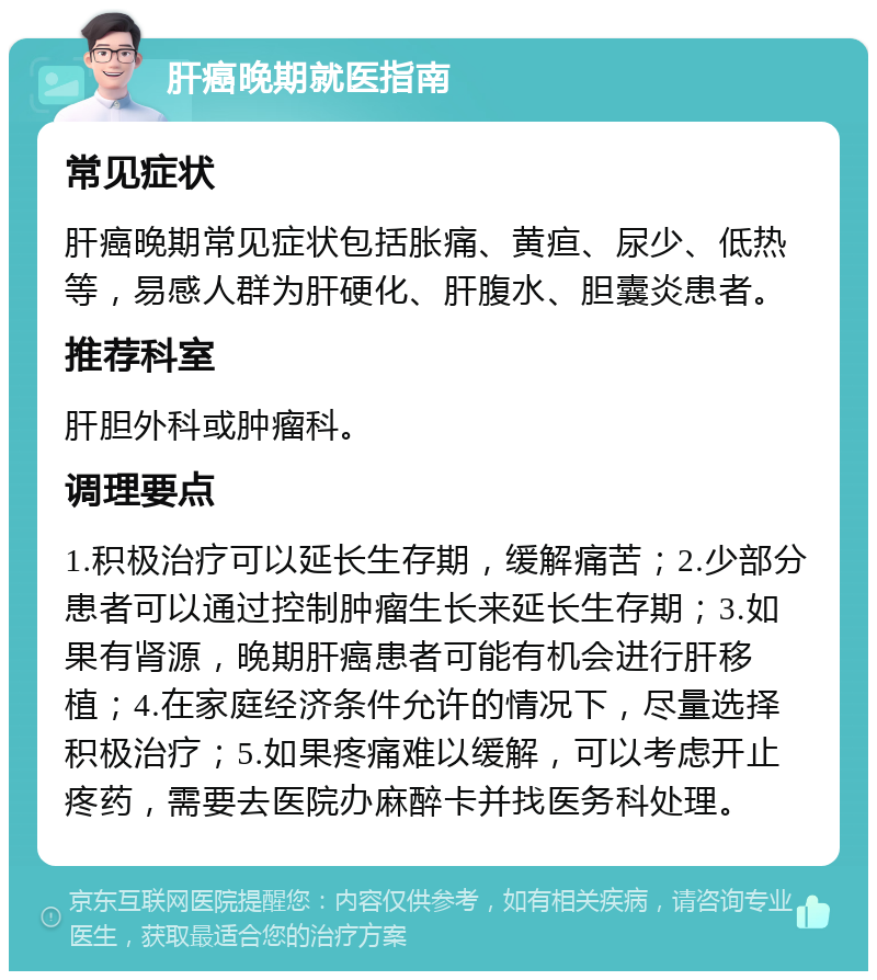 肝癌晚期就医指南 常见症状 肝癌晚期常见症状包括胀痛、黄疸、尿少、低热等，易感人群为肝硬化、肝腹水、胆囊炎患者。 推荐科室 肝胆外科或肿瘤科。 调理要点 1.积极治疗可以延长生存期，缓解痛苦；2.少部分患者可以通过控制肿瘤生长来延长生存期；3.如果有肾源，晚期肝癌患者可能有机会进行肝移植；4.在家庭经济条件允许的情况下，尽量选择积极治疗；5.如果疼痛难以缓解，可以考虑开止疼药，需要去医院办麻醉卡并找医务科处理。