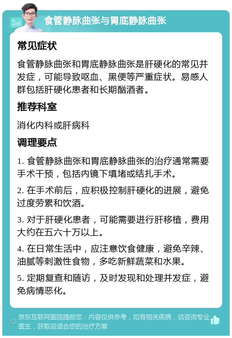 食管静脉曲张与胃底静脉曲张 常见症状 食管静脉曲张和胃底静脉曲张是肝硬化的常见并发症，可能导致呕血、黑便等严重症状。易感人群包括肝硬化患者和长期酗酒者。 推荐科室 消化内科或肝病科 调理要点 1. 食管静脉曲张和胃底静脉曲张的治疗通常需要手术干预，包括内镜下填堵或结扎手术。 2. 在手术前后，应积极控制肝硬化的进展，避免过度劳累和饮酒。 3. 对于肝硬化患者，可能需要进行肝移植，费用大约在五六十万以上。 4. 在日常生活中，应注意饮食健康，避免辛辣、油腻等刺激性食物，多吃新鲜蔬菜和水果。 5. 定期复查和随访，及时发现和处理并发症，避免病情恶化。