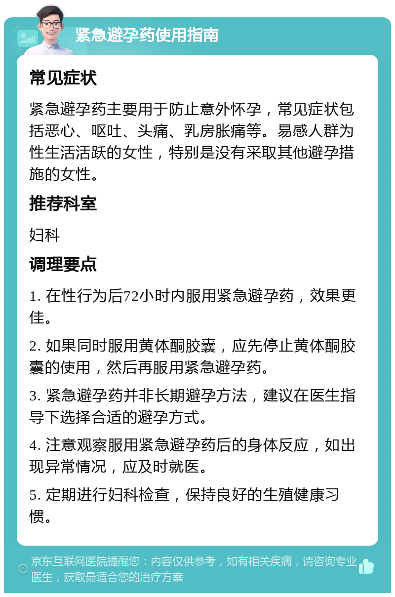 紧急避孕药使用指南 常见症状 紧急避孕药主要用于防止意外怀孕，常见症状包括恶心、呕吐、头痛、乳房胀痛等。易感人群为性生活活跃的女性，特别是没有采取其他避孕措施的女性。 推荐科室 妇科 调理要点 1. 在性行为后72小时内服用紧急避孕药，效果更佳。 2. 如果同时服用黄体酮胶囊，应先停止黄体酮胶囊的使用，然后再服用紧急避孕药。 3. 紧急避孕药并非长期避孕方法，建议在医生指导下选择合适的避孕方式。 4. 注意观察服用紧急避孕药后的身体反应，如出现异常情况，应及时就医。 5. 定期进行妇科检查，保持良好的生殖健康习惯。